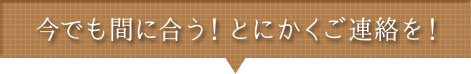 今でも間に合う!とにかくご連絡を!